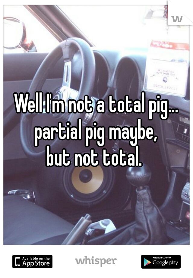 Well I'm not a total pig...
partial pig maybe,
but not total. 