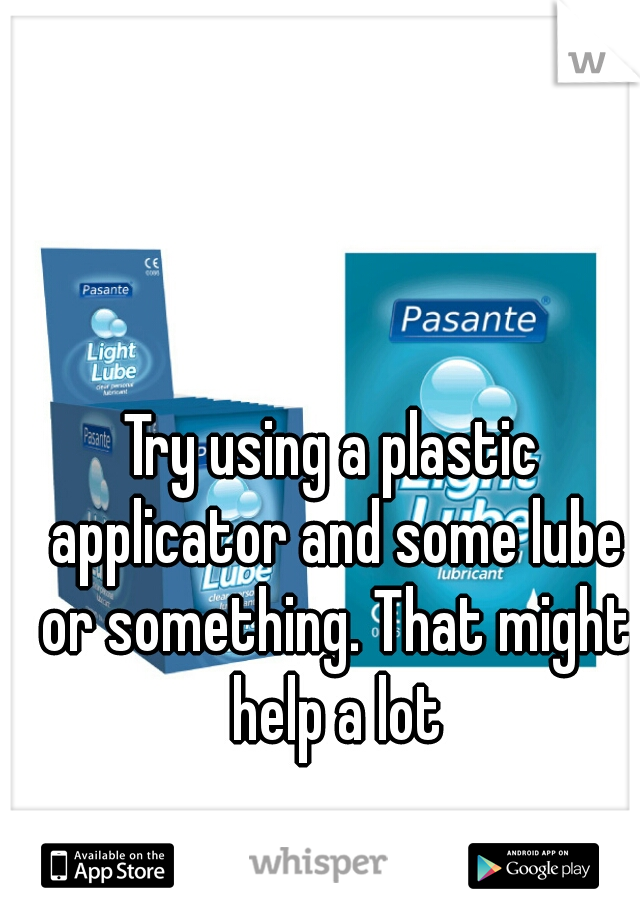 Try using a plastic applicator and some lube or something. That might help a lot