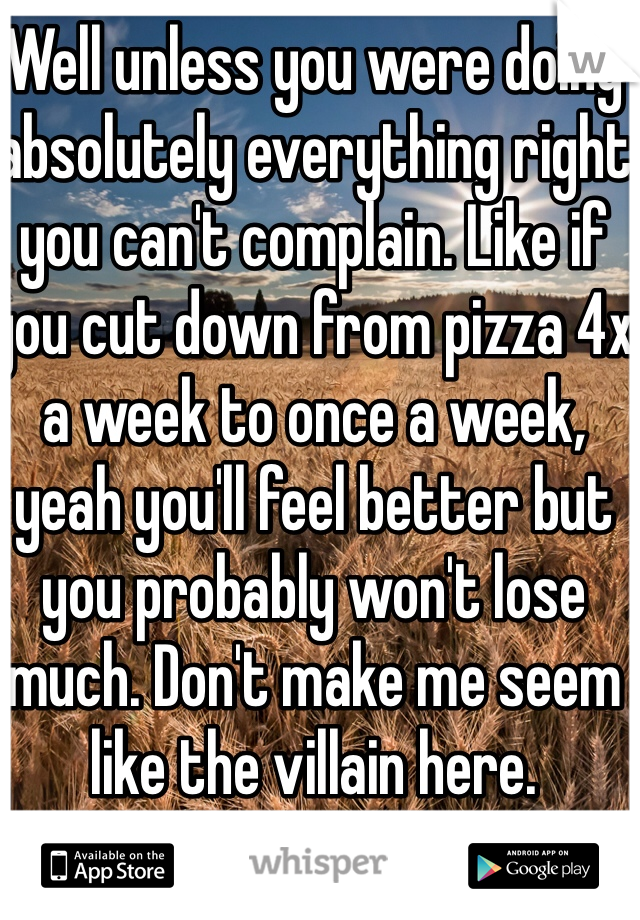 Well unless you were doing absolutely everything right you can't complain. Like if you cut down from pizza 4x a week to once a week, yeah you'll feel better but you probably won't lose much. Don't make me seem like the villain here. 