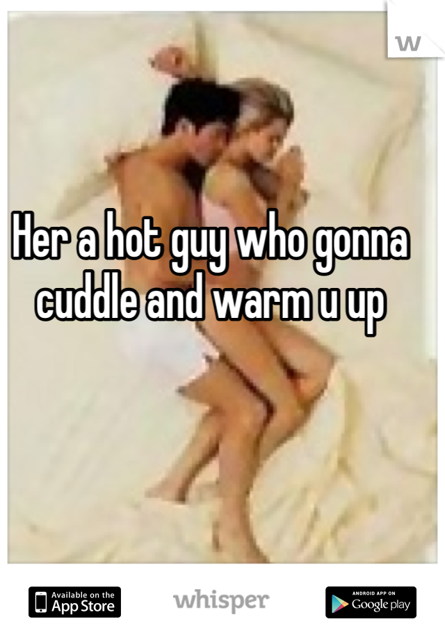 Her a hot guy who gonna cuddle and warm u up 