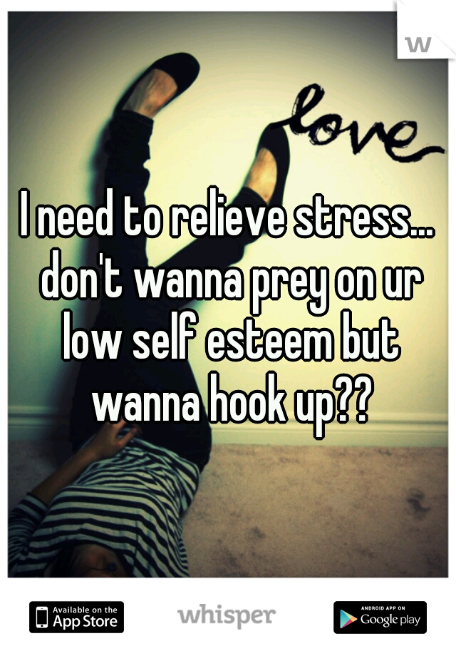 I need to relieve stress... don't wanna prey on ur low self esteem but wanna hook up??