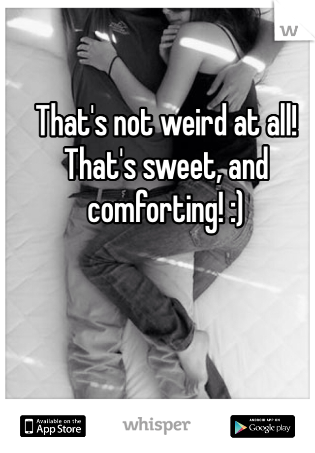 That's not weird at all! That's sweet, and comforting! :)
