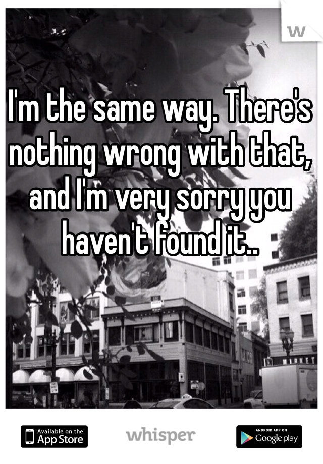 I'm the same way. There's nothing wrong with that, and I'm very sorry you haven't found it..