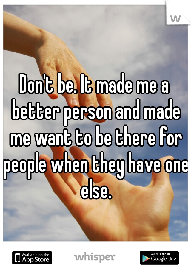 Don't be. It made me a better person and made me want to be there for people when they have one else.