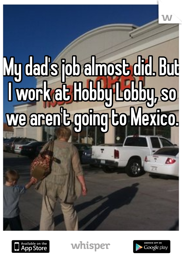 My dad's job almost did. But I work at Hobby Lobby, so we aren't going to Mexico.