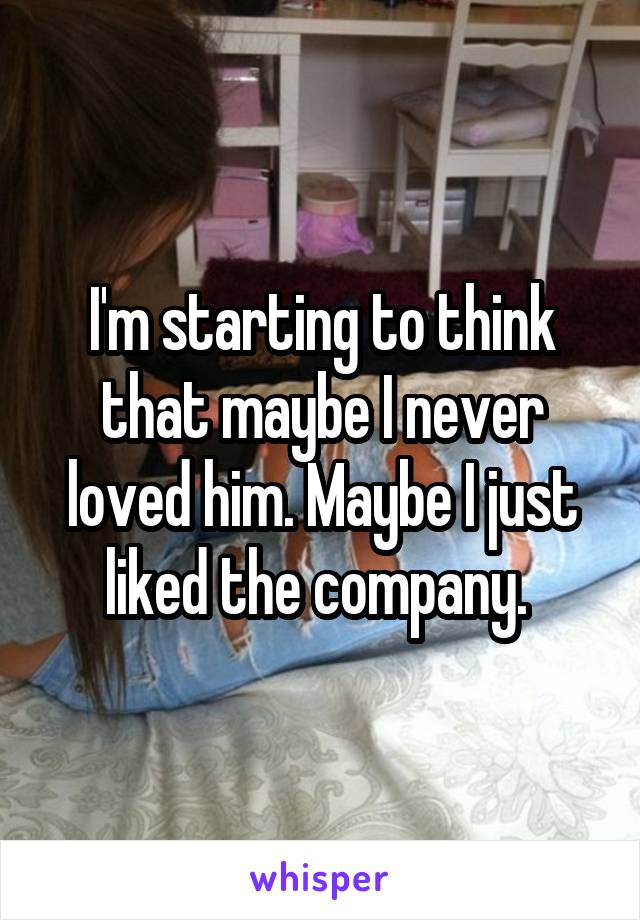 I'm starting to think that maybe I never loved him. Maybe I just liked the company. 