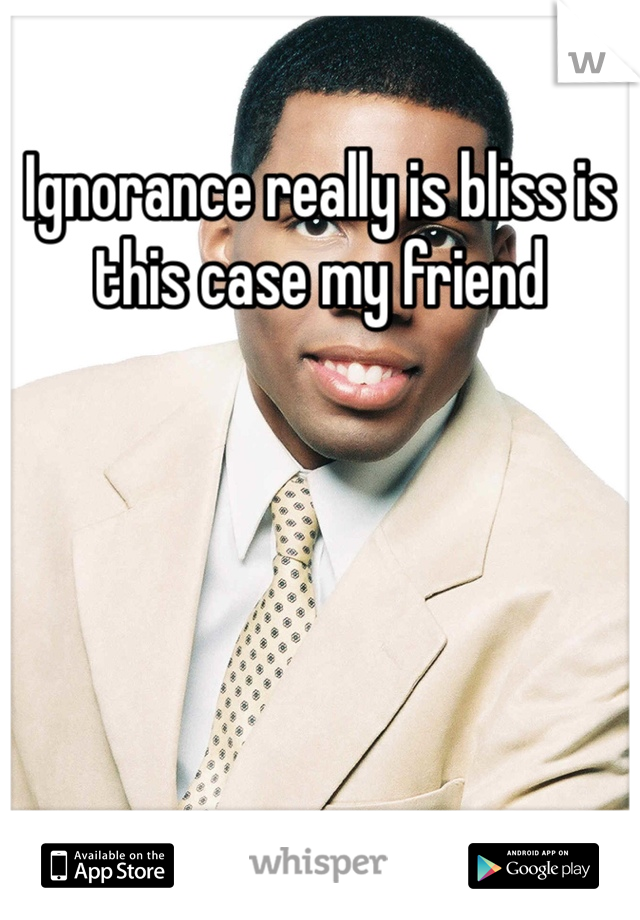 Ignorance really is bliss is this case my friend 