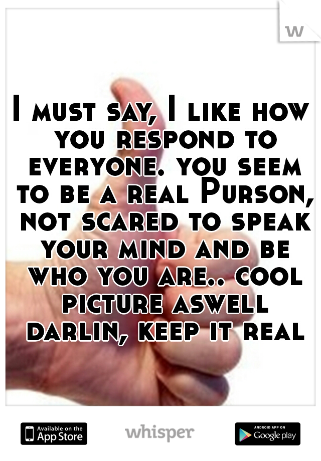 I must say, I like how you respond to everyone. you seem to be a real Purson, not scared to speak your mind and be who you are.. cool picture aswell darlin, keep it real