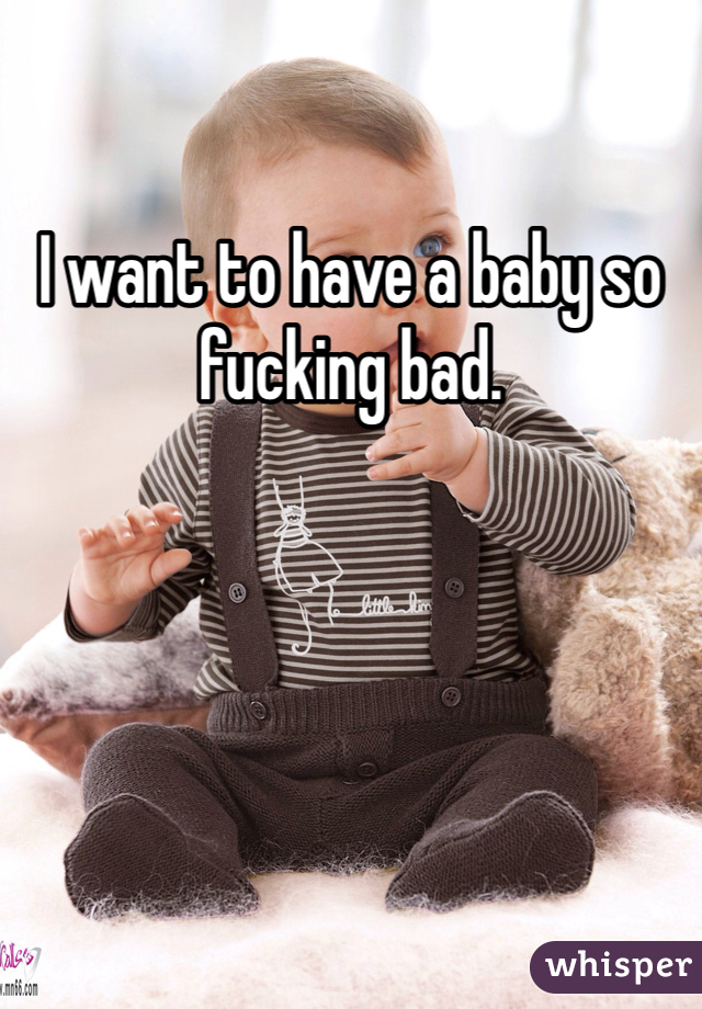 I want to have a baby so fucking bad. 