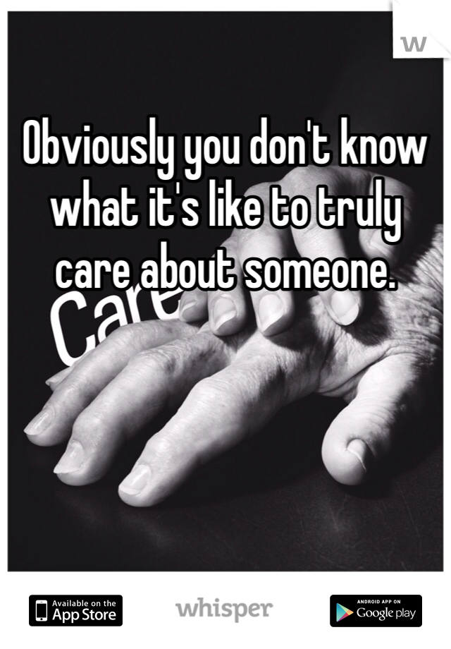 Obviously you don't know what it's like to truly care about someone. 