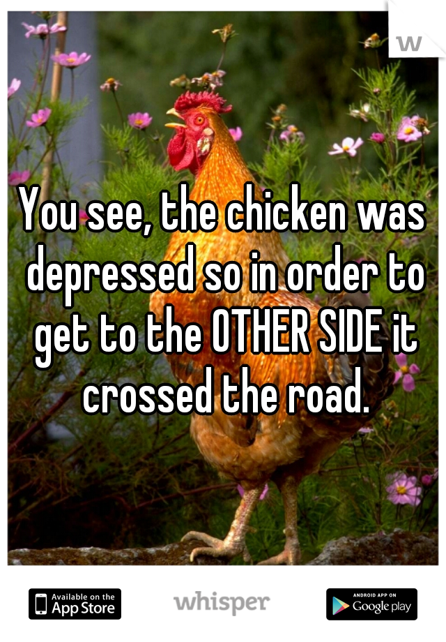 You see, the chicken was depressed so in order to get to the OTHER SIDE it crossed the road.
