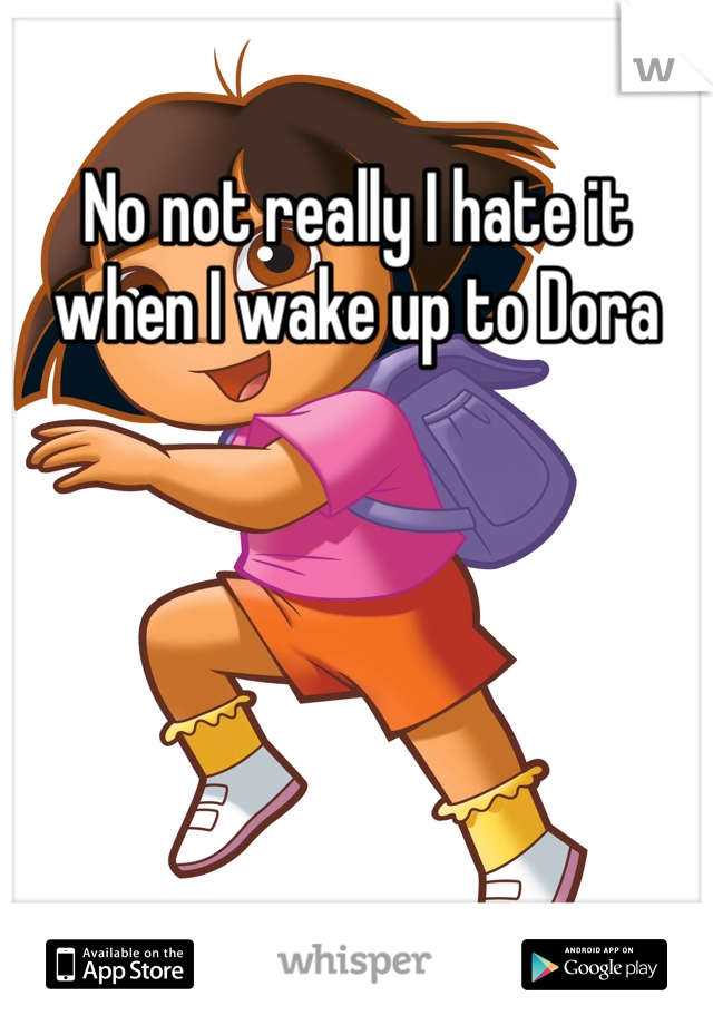 No not really I hate it when I wake up to Dora