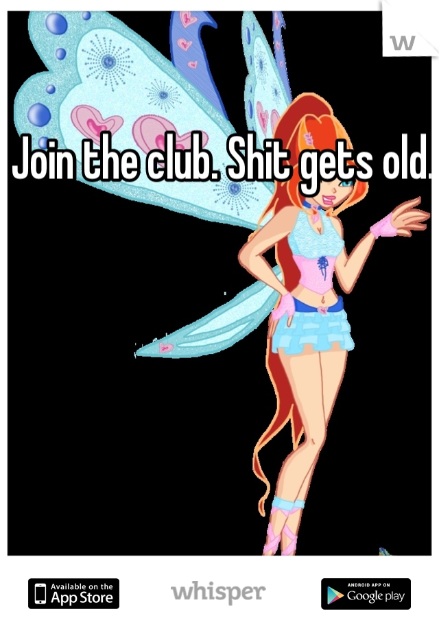 Join the club. Shit gets old. 
