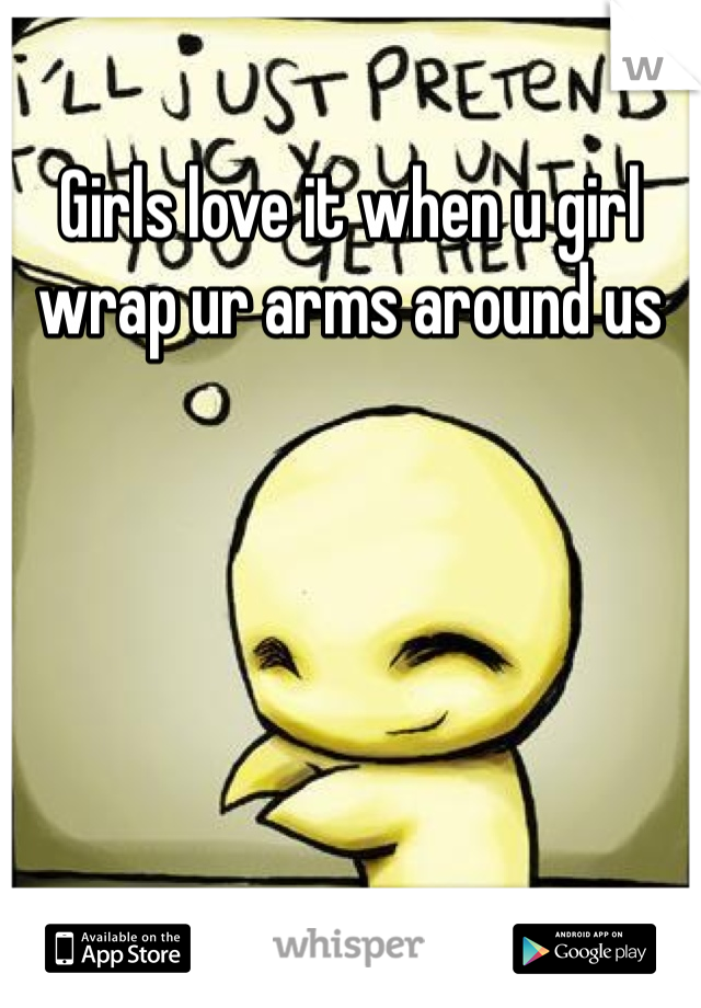 Girls love it when u girl wrap ur arms around us