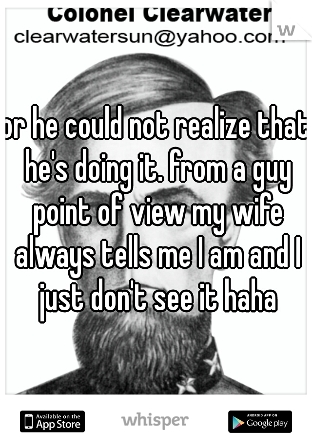 or he could not realize that he's doing it. from a guy point of view my wife always tells me I am and I just don't see it haha