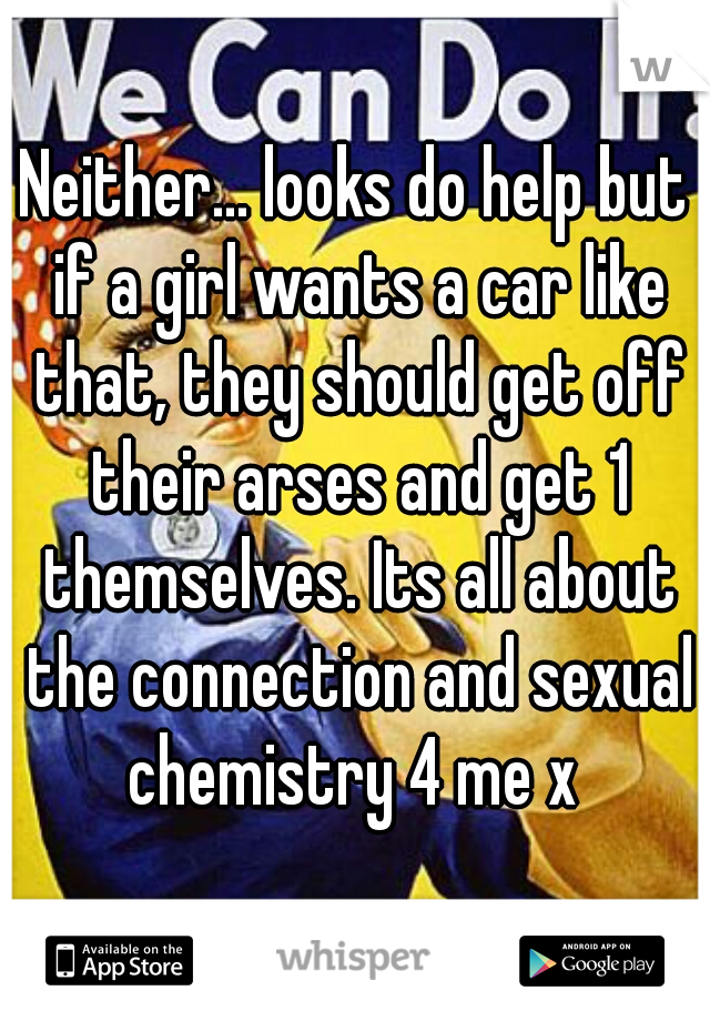 Neither... looks do help but if a girl wants a car like that, they should get off their arses and get 1 themselves. Its all about the connection and sexual chemistry 4 me x 