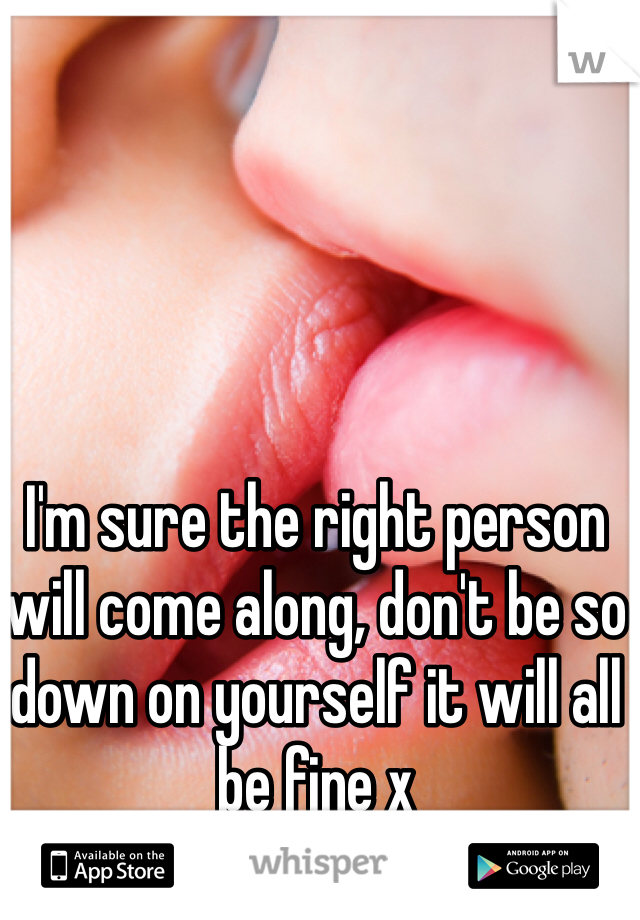 I'm sure the right person will come along, don't be so down on yourself it will all be fine x