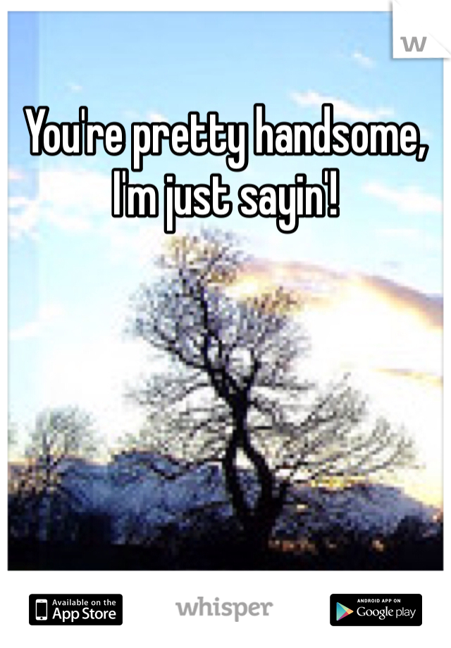 You're pretty handsome, I'm just sayin'!