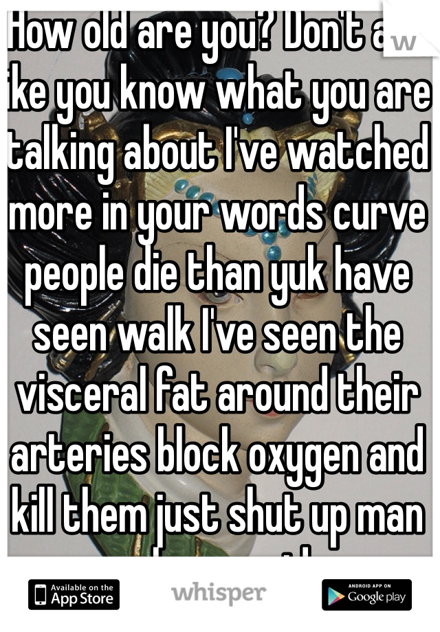 How old are you? Don't act like you know what you are talking about I've watched more in your words curve people die than yuk have seen walk I've seen the visceral fat around their arteries block oxygen and kill them just shut up man you have no idea