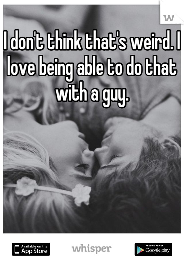 I don't think that's weird. I love being able to do that with a guy.