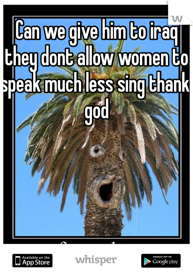 Can we give him to iraq they dont allow women to speak much less sing thank god