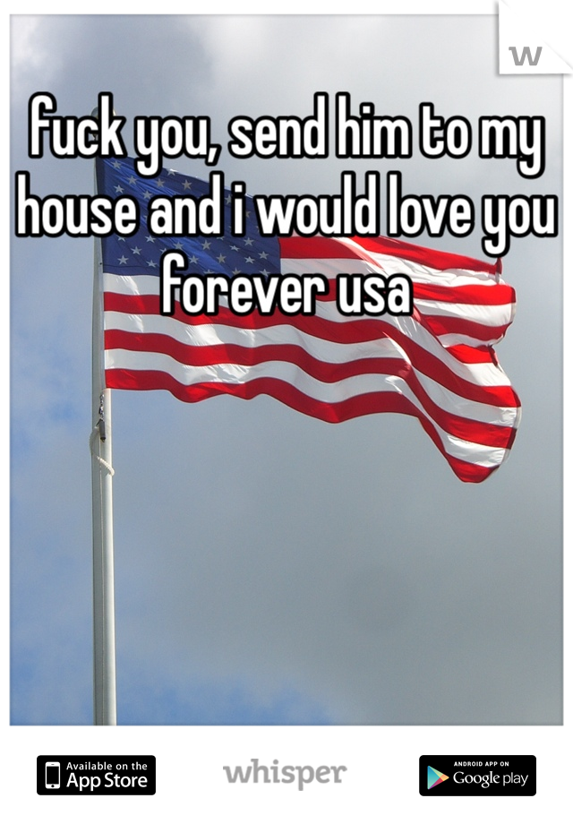 fuck you, send him to my house and i would love you forever usa 