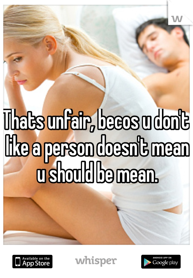 Thats unfair, becos u don't like a person doesn't mean u should be mean. 