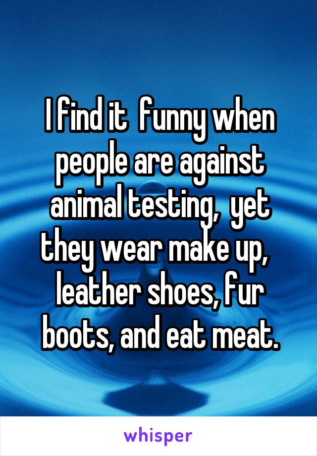 I find it  funny when people are against animal testing,  yet they wear make up,   leather shoes, fur boots, and eat meat.