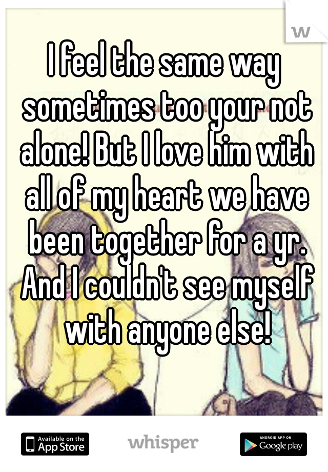 I feel the same way sometimes too your not alone! But I love him with all of my heart we have been together for a yr. And I couldn't see myself with anyone else!