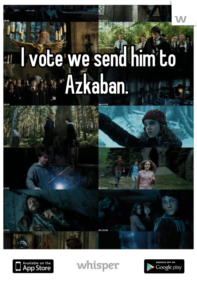 I vote we send him to Azkaban. 