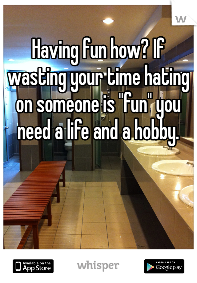 Having fun how? If wasting your time hating on someone is "fun" you need a life and a hobby. 