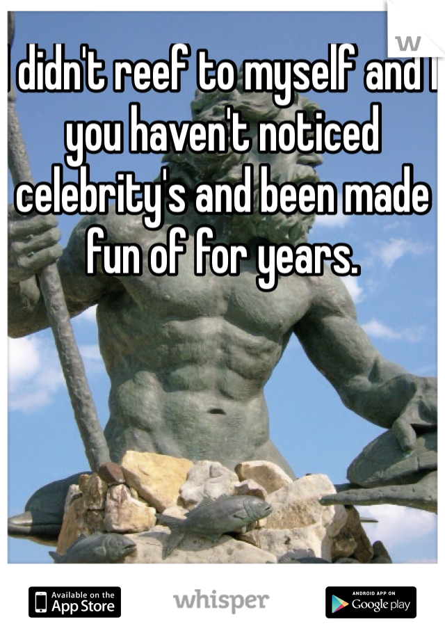 I didn't reef to myself and I you haven't noticed celebrity's and been made fun of for years. 