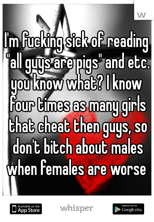 I'm fucking sick of reading "all guys are pigs" and etc.
you know what? I know four times as many girls that cheat then guys, so don't bitch about males when females are worse 