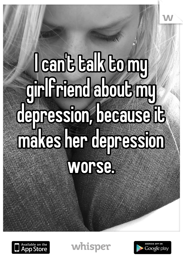 I can't talk to my girlfriend about my depression, because it makes her depression worse.