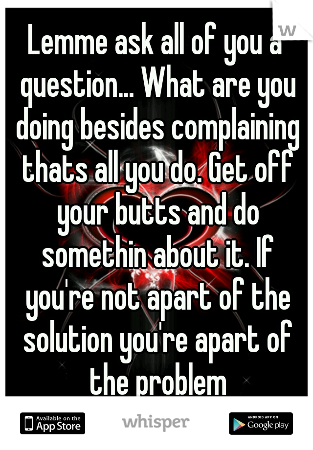 Lemme ask all of you a question... What are you doing besides complaining thats all you do. Get off your butts and do somethin about it. If you're not apart of the solution you're apart of the problem