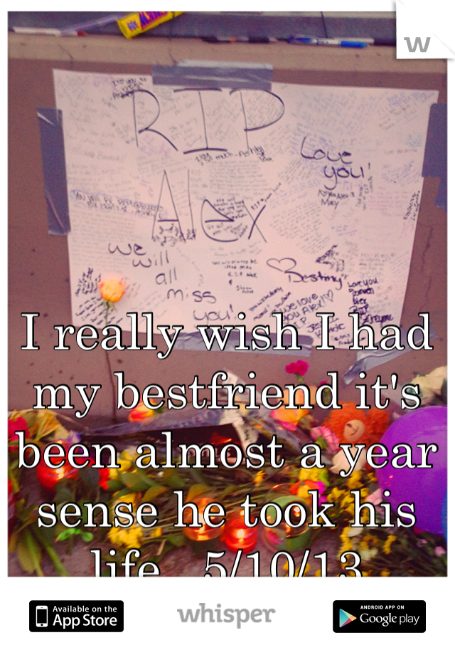 I really wish I had my bestfriend it's been almost a year sense he took his life.. 5/10/13