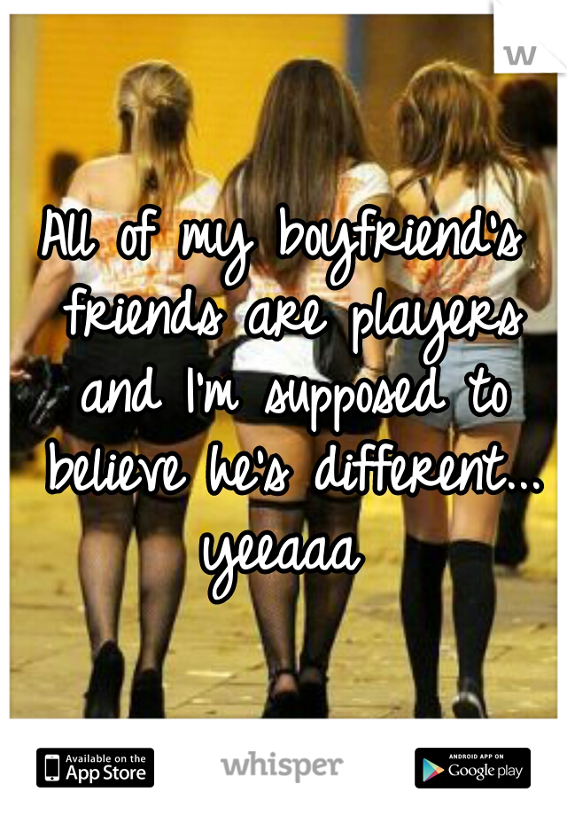 All of my boyfriend's friends are players and I'm supposed to believe he's different... yeeaaa 