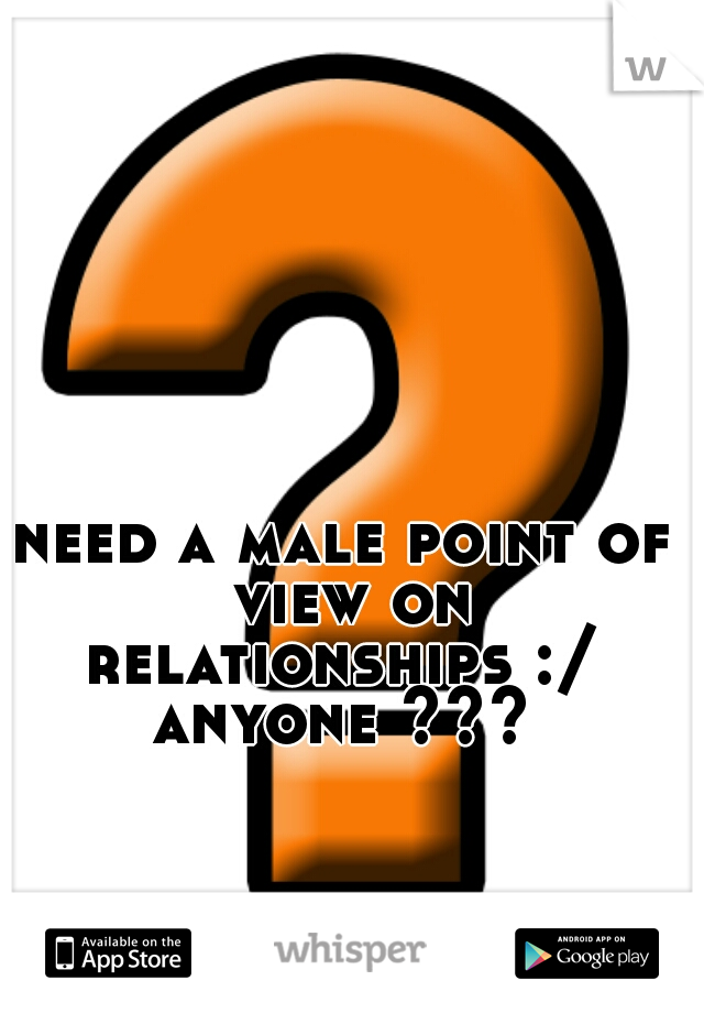 need a male point of view on relationships :/  anyone ??? 