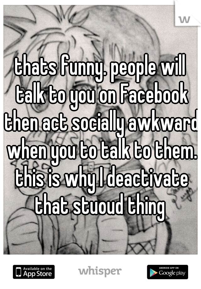 thats funny. people will talk to you on Facebook then act socially awkward when you to talk to them. this is why I deactivate that stuoud thing 
