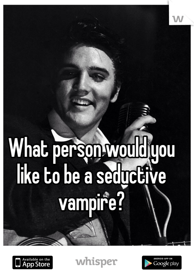 What person would you like to be a seductive vampire?