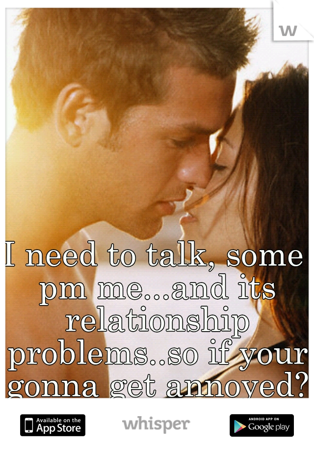 I need to talk, some pm me...and its relationship problems..so if your gonna get annoyed? don't bother.