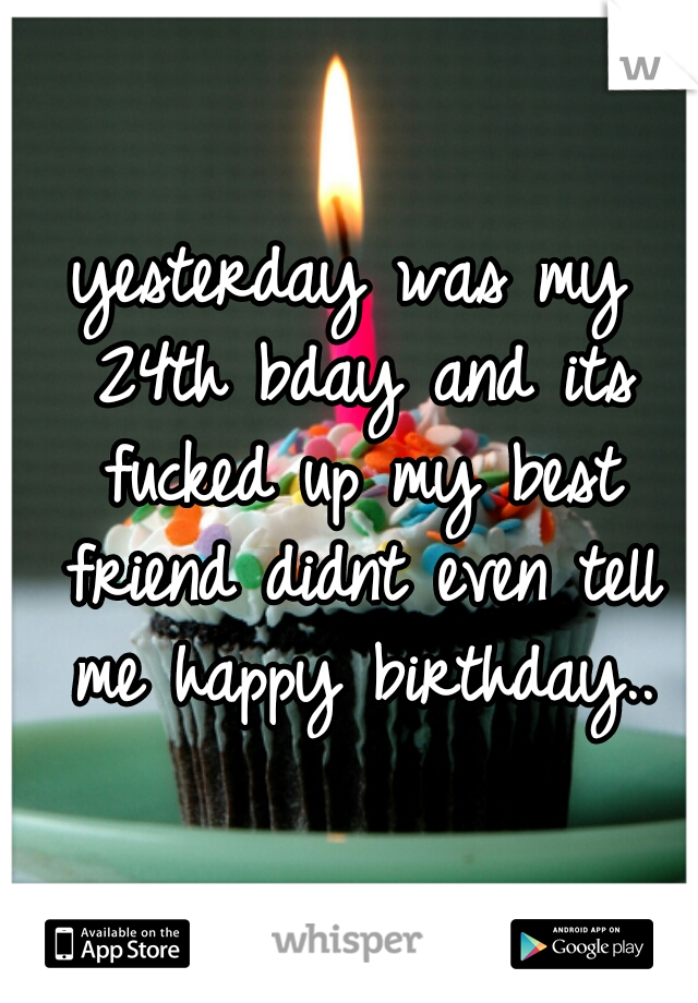 yesterday was my 24th bday and its fucked up my best friend didnt even tell me happy birthday..