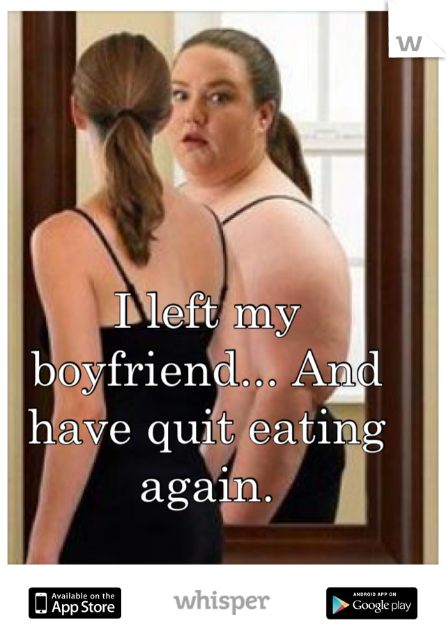 I left my boyfriend... And have quit eating again.