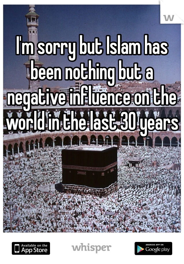 I'm sorry but Islam has been nothing but a negative influence on the world in the last 30 years