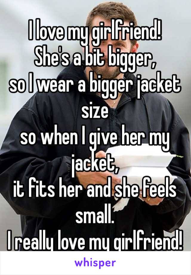I love my girlfriend!
She's a bit bigger, 
so I wear a bigger jacket size 
so when I give her my jacket, 
it fits her and she feels small.
I really love my girlfriend!