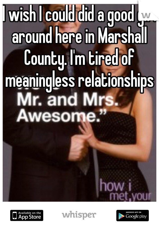 I wish I could did a good girl around here in Marshall County. I'm tired of meaningless relationships