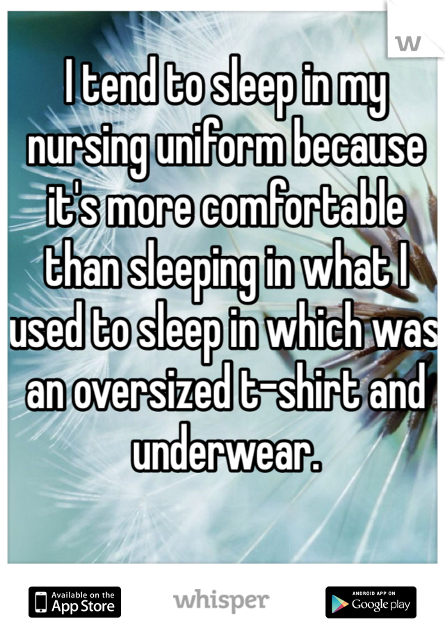 I tend to sleep in my nursing uniform because it's more comfortable than sleeping in what I used to sleep in which was an oversized t-shirt and underwear. 