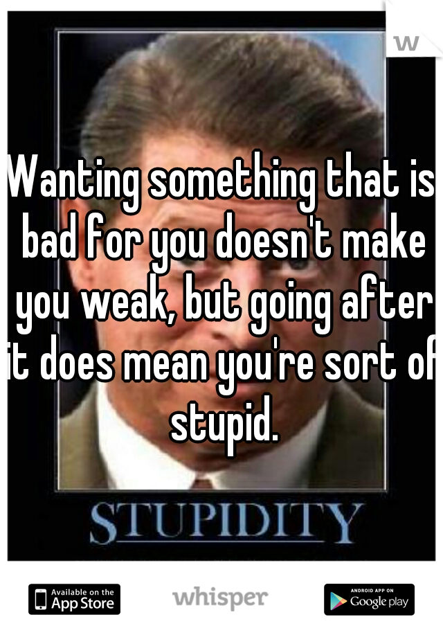 Wanting something that is bad for you doesn't make you weak, but going after it does mean you're sort of stupid.