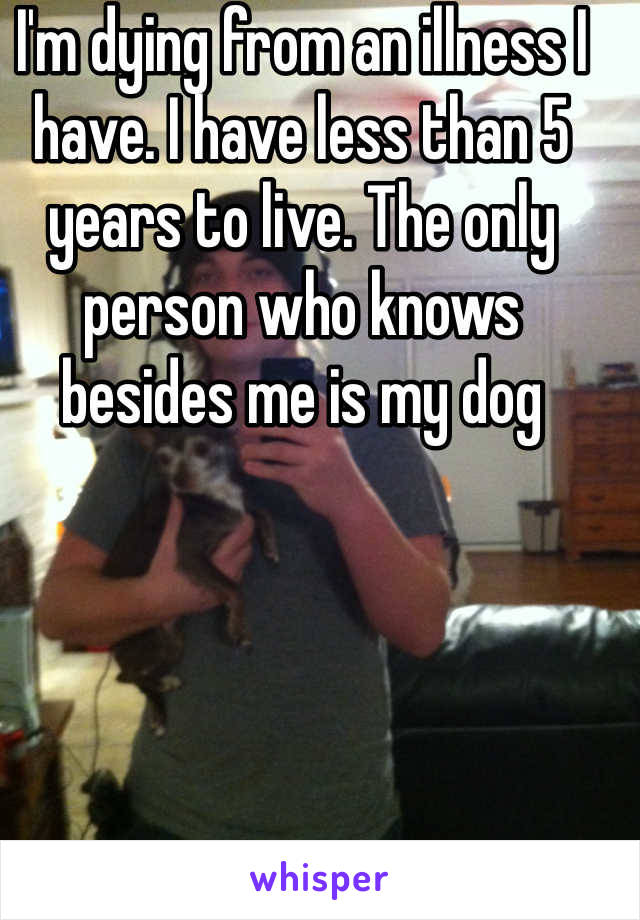 I'm dying from an illness I have. I have less than 5 years to live. The only person who knows besides me is my dog