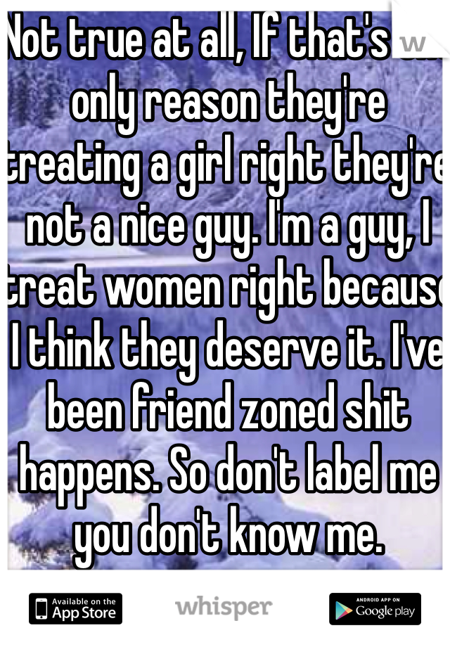 Not true at all, If that's the only reason they're treating a girl right they're not a nice guy. I'm a guy, I treat women right because I think they deserve it. I've been friend zoned shit happens. So don't label me you don't know me. 